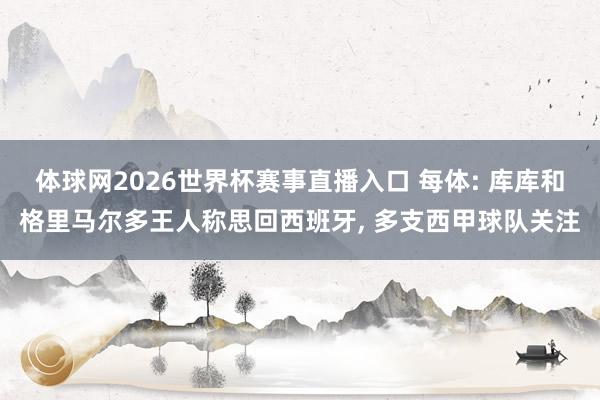 体球网2026世界杯赛事直播入口 每体: 库库和格里马尔多王人称思回西班牙, 多支西甲球队关注