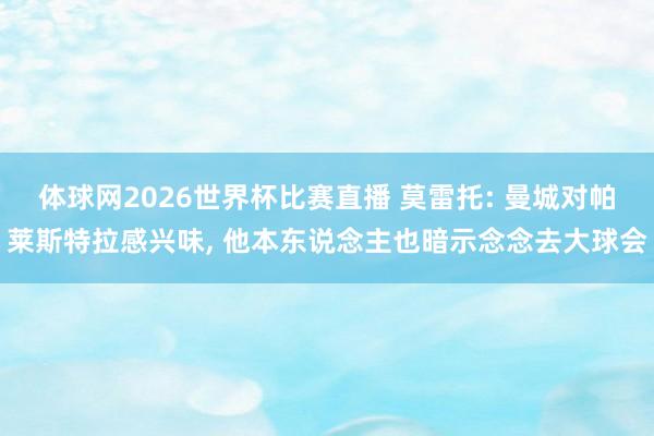 体球网2026世界杯比赛直播 莫雷托: 曼城对帕莱斯特拉感兴味, 他本东说念主也暗示念念去大球会