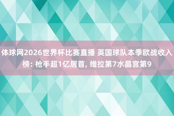 体球网2026世界杯比赛直播 英国球队本季欧战收入榜: 枪手超1亿居首, 维拉第7水晶宫第9