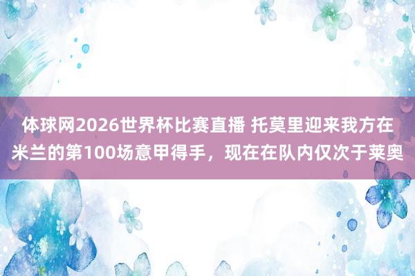 体球网2026世界杯比赛直播 托莫里迎来我方在米兰的第100场意甲得手，现在在队内仅次于莱奥