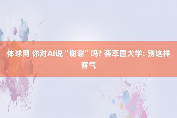 体球网 你对AI说“谢谢”吗? 荟萃国大学: 别这样客气