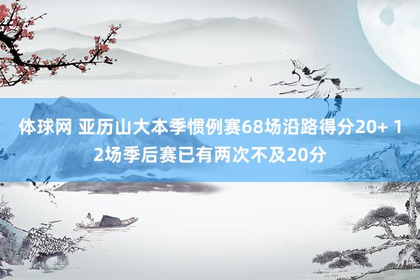 体球网 亚历山大本季惯例赛68场沿路得分20+ 12场季后赛已有两次不及20分