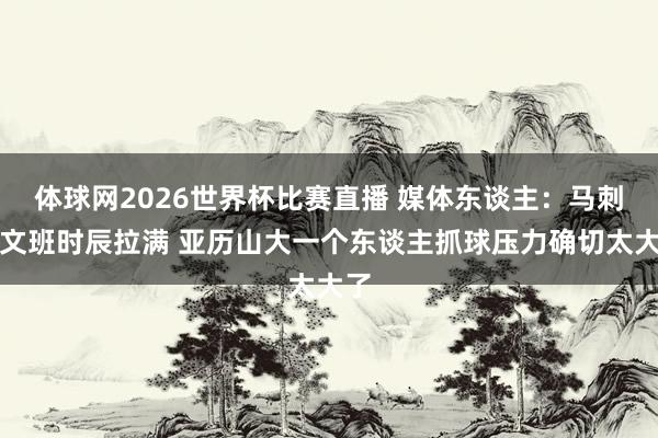 体球网2026世界杯比赛直播 媒体东谈主：马刺把文班时辰拉满 亚历山大一个东谈主抓球压力确切太大了