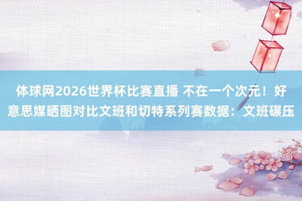 体球网2026世界杯比赛直播 不在一个次元！好意思媒晒图对比文班和切特系列赛数据：文班碾压