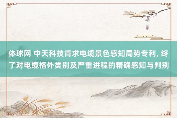 体球网 中天科技肯求电缆景色感知局势专利， 终了对电缆格外类别及严重进程的精确感知与判别