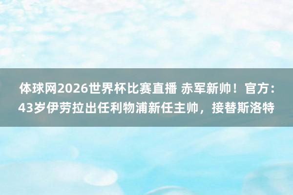 体球网2026世界杯比赛直播 赤军新帅！官方：43岁伊劳拉出任利物浦新任主帅，接替斯洛特