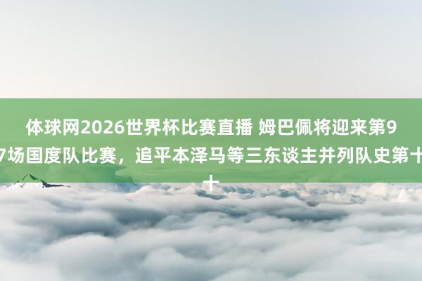 体球网2026世界杯比赛直播 姆巴佩将迎来第97场国度队比赛，追平本泽马等三东谈主并列队史第十