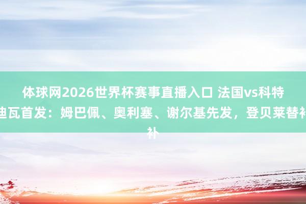 体球网2026世界杯赛事直播入口 法国vs科特迪瓦首发：姆巴佩、奥利塞、谢尔基先发，登贝莱替补