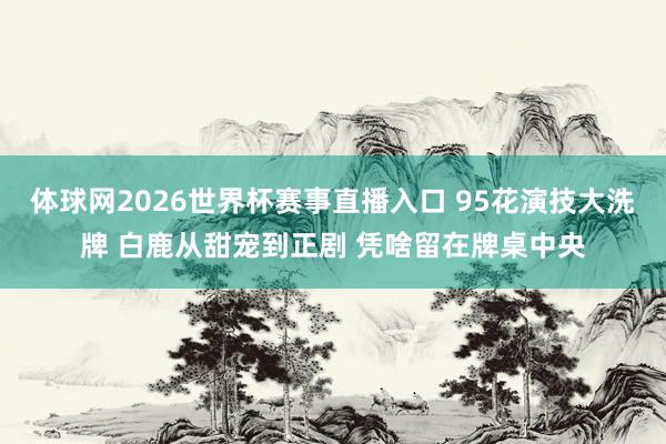 体球网2026世界杯赛事直播入口 95花演技大洗牌 白鹿从甜宠到正剧 凭啥留在牌桌中央
