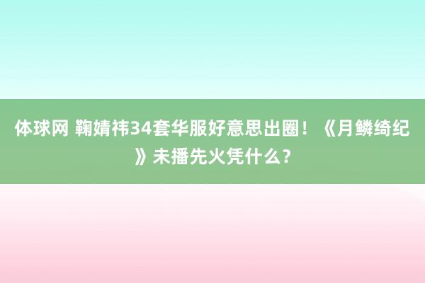 体球网 鞠婧祎34套华服好意思出圈！《月鳞绮纪》未播先火凭什么？