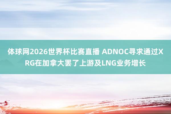 体球网2026世界杯比赛直播 ADNOC寻求通过XRG在加拿大罢了上游及LNG业务增长
