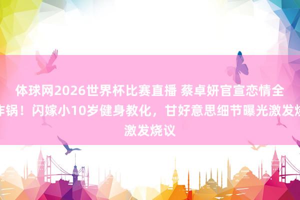 体球网2026世界杯比赛直播 蔡卓妍官宣恋情全网炸锅！闪嫁小10岁健身教化，甘好意思细节曝光激发烧议
