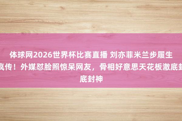 体球网2026世界杯比赛直播 刘亦菲米兰步履生图疯传!外媒怼脸照惊呆网友,骨相好意思天花板澈底封神