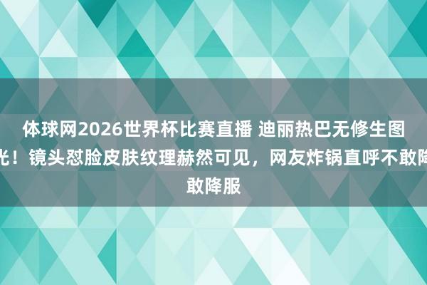 体球网2026世界杯比赛直播 迪丽热巴无修生图曝光！镜头怼脸皮肤纹理赫然可见，网友炸锅直呼不敢降服