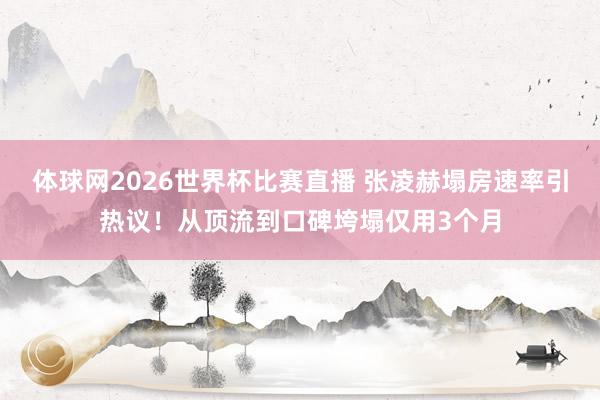 体球网2026世界杯比赛直播 张凌赫塌房速率引热议！从顶流到口碑垮塌仅用3个月