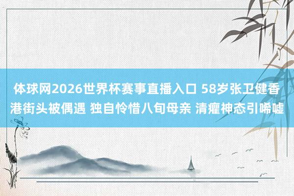 体球网2026世界杯赛事直播入口 58岁张卫健香港街头被偶遇 独自怜惜八旬母亲 清癯神态引唏嘘