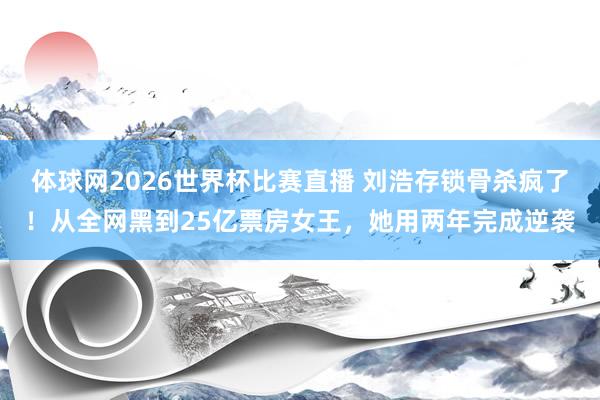 体球网2026世界杯比赛直播 刘浩存锁骨杀疯了！从全网黑到25亿票房女王，她用两年完成逆袭