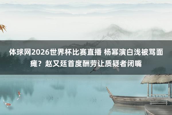 体球网2026世界杯比赛直播 杨幂演白浅被骂面瘫？赵又廷首度酬劳让质疑者闭嘴