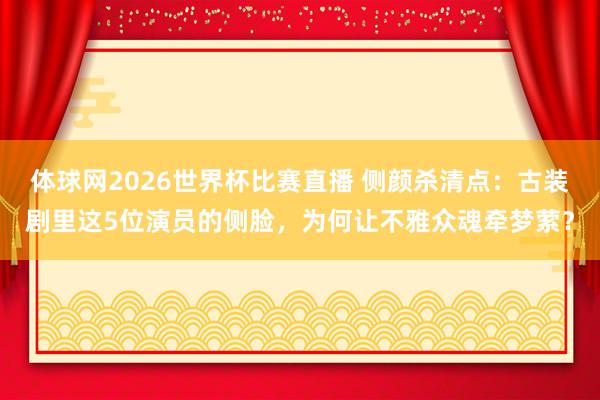 体球网2026世界杯比赛直播 侧颜杀清点：古装剧里这5位演员的侧脸，为何让不雅众魂牵梦萦？
