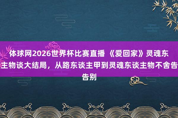 体球网2026世界杯比赛直播 《爱回家》灵魂东谈主物谈大结局，从路东谈主甲到灵魂东谈主物不舍告别