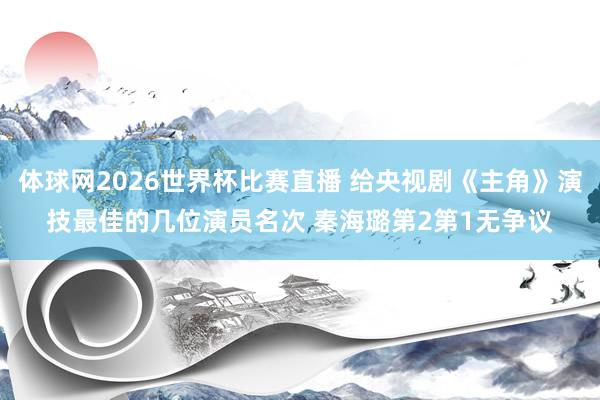 体球网2026世界杯比赛直播 给央视剧《主角》演技最佳的几位演员名次 秦海璐第2第1无争议