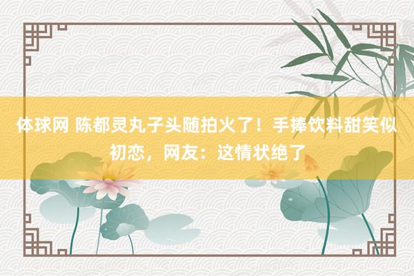 体球网 陈都灵丸子头随拍火了!手捧饮料甜笑似初恋,网友:这情状绝了