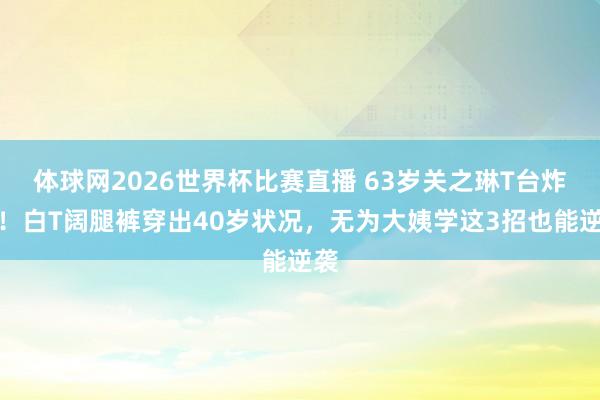 体球网2026世界杯比赛直播 63岁关之琳T台炸场!白T阔腿裤穿出40岁状况,无为大姨学这3招也能逆袭