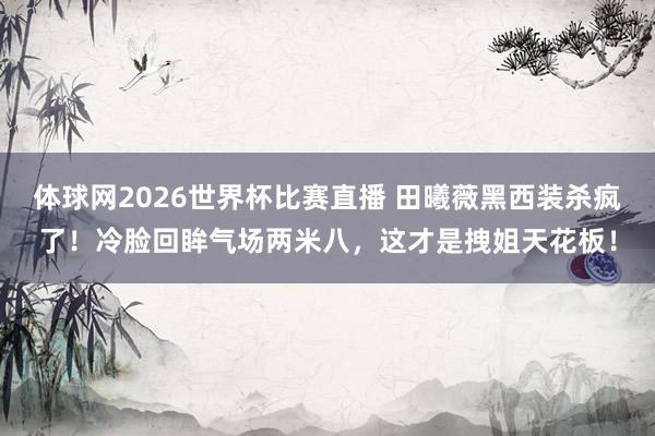 体球网2026世界杯比赛直播 田曦薇黑西装杀疯了！冷脸回眸气场两米八，这才是拽姐天花板！