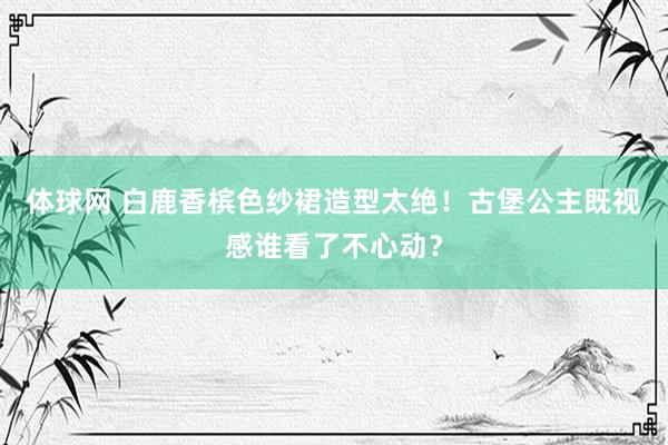体球网 白鹿香槟色纱裙造型太绝！古堡公主既视感谁看了不心动？
