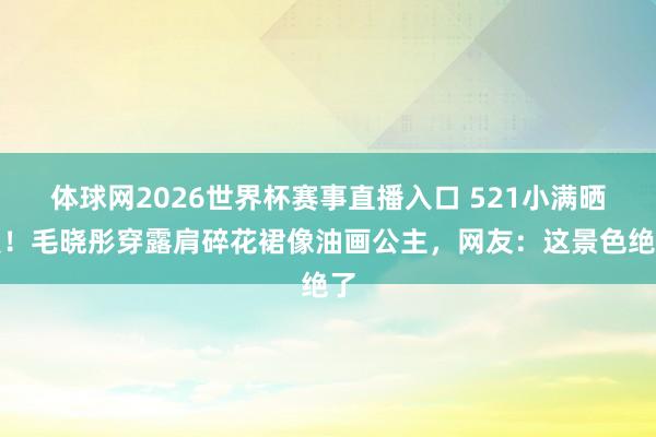 体球网2026世界杯赛事直播入口 521小满晒照！毛晓彤穿露肩碎花裙像油画公主，网友：这景色绝了