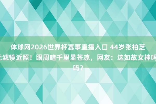 体球网2026世界杯赛事直播入口 44岁张柏芝无滤镜近照！眼周暗千里显苍凉，网友：这如故女神吗？