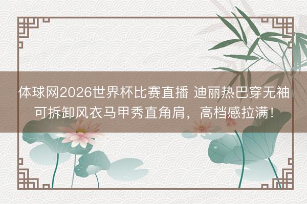 体球网2026世界杯比赛直播 迪丽热巴穿无袖可拆卸风衣马甲秀直角肩，高档感拉满！