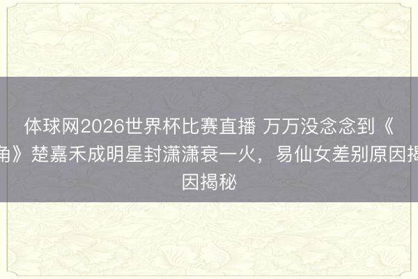 体球网2026世界杯比赛直播 万万没念念到《主角》楚嘉禾成明星封潇潇衰一火，易仙女差别原因揭秘