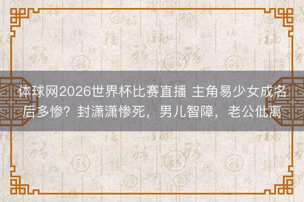 体球网2026世界杯比赛直播 主角易少女成名后多惨？封潇潇惨死，男儿智障，老公仳离