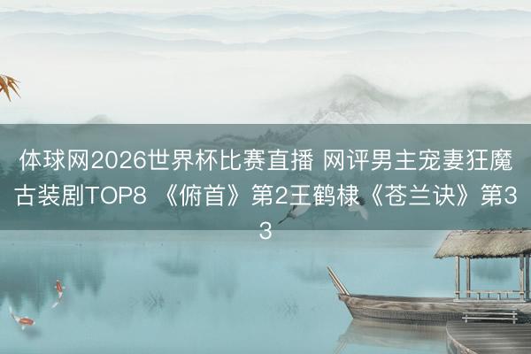 体球网2026世界杯比赛直播 网评男主宠妻狂魔古装剧TOP8 《俯首》第2王鹤棣《苍兰诀》第3