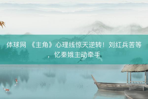 体球网 《主角》心理线惊天逆转！刘红兵苦等，忆秦娥主动牵手