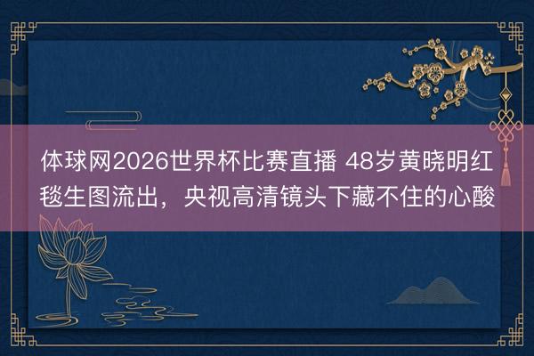 体球网2026世界杯比赛直播 48岁黄晓明红毯生图流出，央视高清镜头下藏不住的心酸