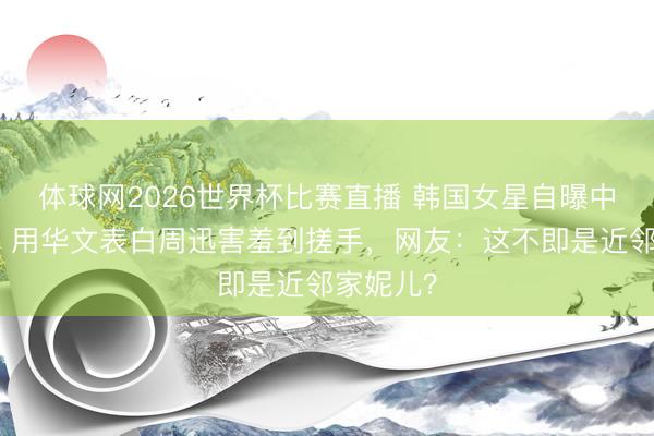 体球网2026世界杯比赛直播 韩国女星自曝中国童年！用华文表白周迅害羞到搓手，网友：这不即是近邻家妮儿？