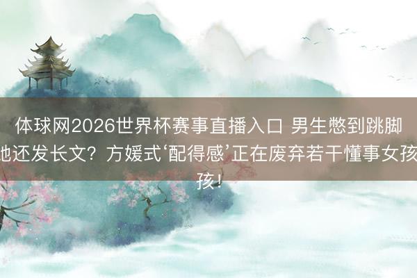 体球网2026世界杯赛事直播入口 男生憋到跳脚她还发长文？方媛式‘配得感’正在废弃若干懂事女孩！