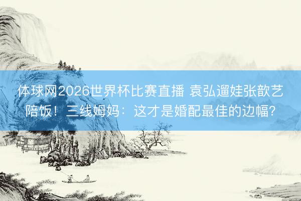 体球网2026世界杯比赛直播 袁弘遛娃张歆艺陪饭!三线姆妈:这才是婚配最佳的边幅?