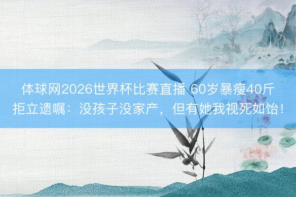 体球网2026世界杯比赛直播 60岁暴瘦40斤拒立遗嘱：没孩子没家产，但有她我视死如饴！