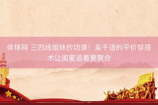 体球网 三四线姐妹抄功课！吴千语的平价穿搭术让闺蜜追着要聚合