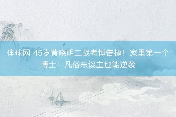 体球网 45岁黄晓明二战考博告捷！家里第一个博士：凡俗东谈主也能逆袭