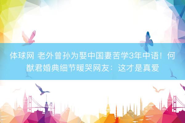 体球网 老外曾孙为娶中国妻苦学3年中语！何猷君婚典细节暖哭网友：这才是真爱