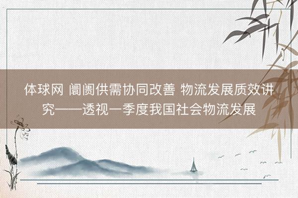 体球网 阛阓供需协同改善 物流发展质效讲究——透视一季度我国社会物流发展