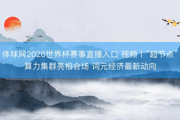 体球网2026世界杯赛事直播入口 视频丨“超节点”算力集群亮相会场 词元经济最新动向
