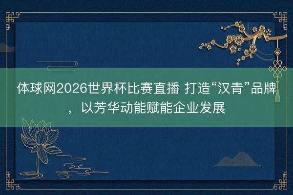 体球网2026世界杯比赛直播 打造“汉青”品牌，以芳华动能赋能企业发展