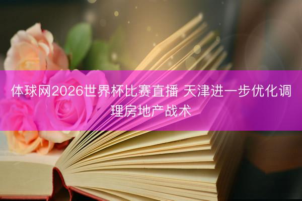 体球网2026世界杯比赛直播 天津进一步优化调理房地产战术