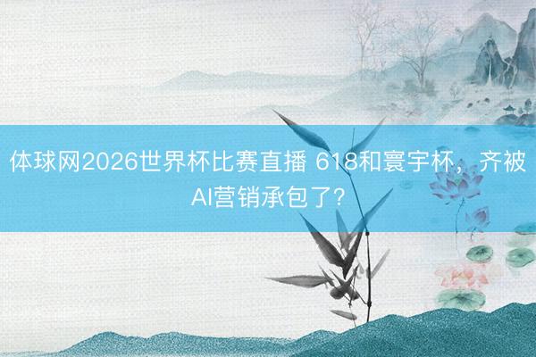 体球网2026世界杯比赛直播 618和寰宇杯，齐被AI营销承包了？