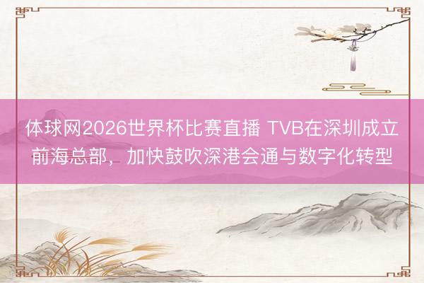 体球网2026世界杯比赛直播 TVB在深圳成立前海总部，加快鼓吹深港会通与数字化转型